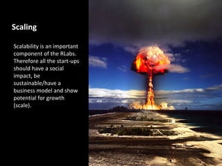 Scaling

Scalability is an important
component of the RLabs.
Therefore all the start-ups
should have a social
impact, be
sustainable/have a
business model and show
potential for growth
(scale).
 