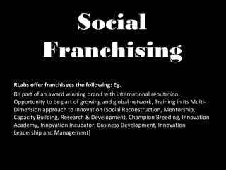 Social
          Franchising
RLabs offer franchisees the following: Eg.
Be part of an award winning brand with international reputation,
Opportunity to be part of growing and global network, Training in its Multi-
Dimension approach to Innovation (Social Reconstruction, Mentorship,
Capacity Building, Research & Development, Champion Breeding, Innovation
Academy, Innovation Incubator, Business Development, Innovation
Leadership and Management)
 