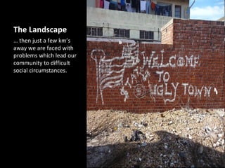 The Landscape
… then just a few km’s
away we are faced with
problems which lead our
community to difficult
social circumstances.
 