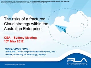 © All rights reserved. Rob Livingstone Advisory Pty Ltd. Unauthorized redistribution prohibited without prior approval.
‘Navigating through the Cloud’ is a Trademark of Rob Livingstone Advisory Pty Ltd.




     The risks of a fractured
     Cloud strategy within the
     Australian Enterprise

     CSA – Sydney Meeting
     10th May 2012

      ROB LIVINGSTONE
      - PRINCIPAL, Rob Livingstone Advisory Pty Ltd, and
      - Fellow, University of Technology, Sydney



      navigatingthrougthecloud.com
 