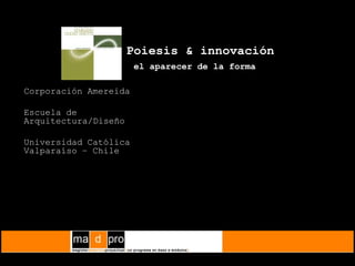 Poiesis & innovaciónel aparecer de la forma   Corporación Amereida 	Escuela de Arquitectura/Diseño 	Universidad Católica    Valparaíso – Chile 