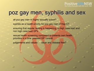 poz gay men, syphilis and sex all poz gay men or highly sexually active? syphilis as a health priority for poz gay men cf Hep C? ensuring that regular testing is happening, in high case load and non high case load GPs sexual health screening compared to patients own health priorities in a time pressed GP consult judgements and values- clean and disease free? 