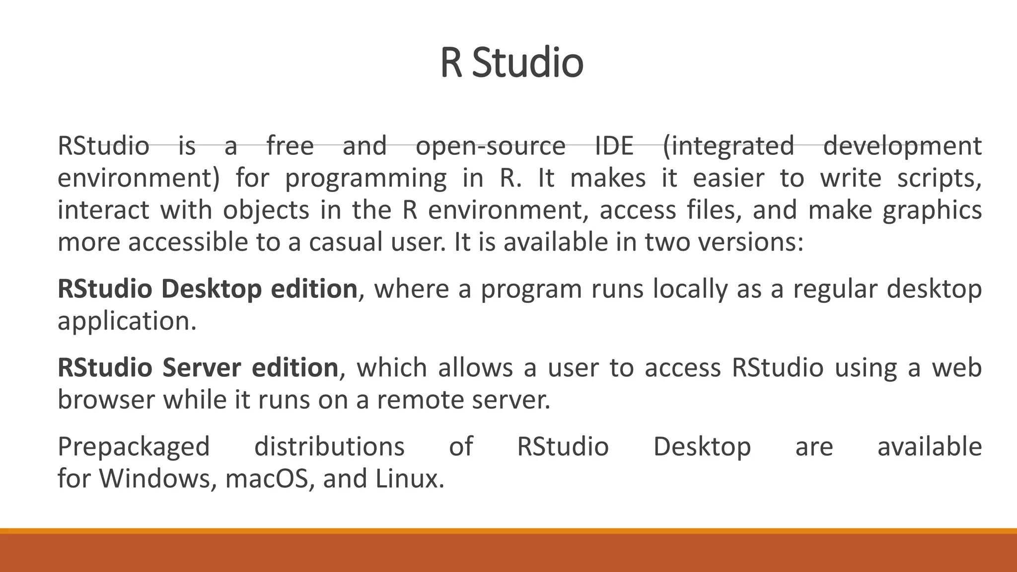R Studio
RStudio is a free and open-source IDE (integrated development
environment) for programming in R. It makes it easier to write scripts,
interact with objects in the R environment, access files, and make graphics
more accessible to a casual user. It is available in two versions:
RStudio Desktop edition, where a program runs locally as a regular desktop
application.
RStudio Server edition, which allows a user to access RStudio using a web
browser while it runs on a remote server.
Prepackaged distributions of RStudio Desktop are available
for Windows, macOS, and Linux.
 