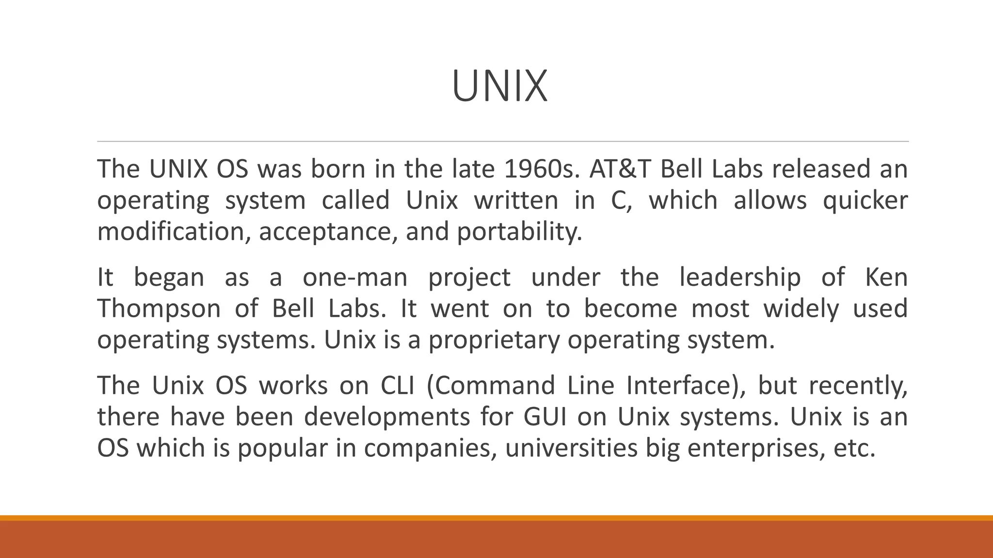 UNIX
The UNIX OS was born in the late 1960s. AT&T Bell Labs released an
operating system called Unix written in C, which allows quicker
modification, acceptance, and portability.
It began as a one-man project under the leadership of Ken
Thompson of Bell Labs. It went on to become most widely used
operating systems. Unix is a proprietary operating system.
The Unix OS works on CLI (Command Line Interface), but recently,
there have been developments for GUI on Unix systems. Unix is an
OS which is popular in companies, universities big enterprises, etc.
 