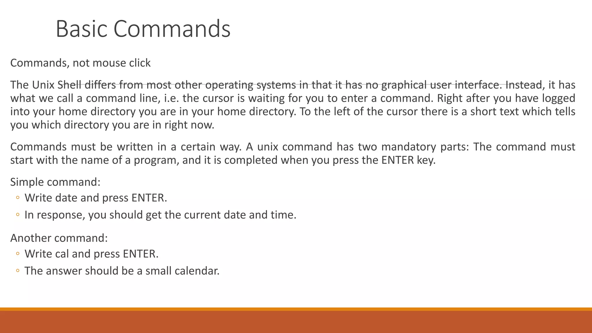 Basic Commands
Commands, not mouse click
The Unix Shell differs from most other operating systems in that it has no graphical user interface. Instead, it has
what we call a command line, i.e. the cursor is waiting for you to enter a command. Right after you have logged
into your home directory you are in your home directory. To the left of the cursor there is a short text which tells
you which directory you are in right now.
Commands must be written in a certain way. A unix command has two mandatory parts: The command must
start with the name of a program, and it is completed when you press the ENTER key.
Simple command:
◦ Write date and press ENTER.
◦ In response, you should get the current date and time.
Another command:
◦ Write cal and press ENTER.
◦ The answer should be a small calendar.
 