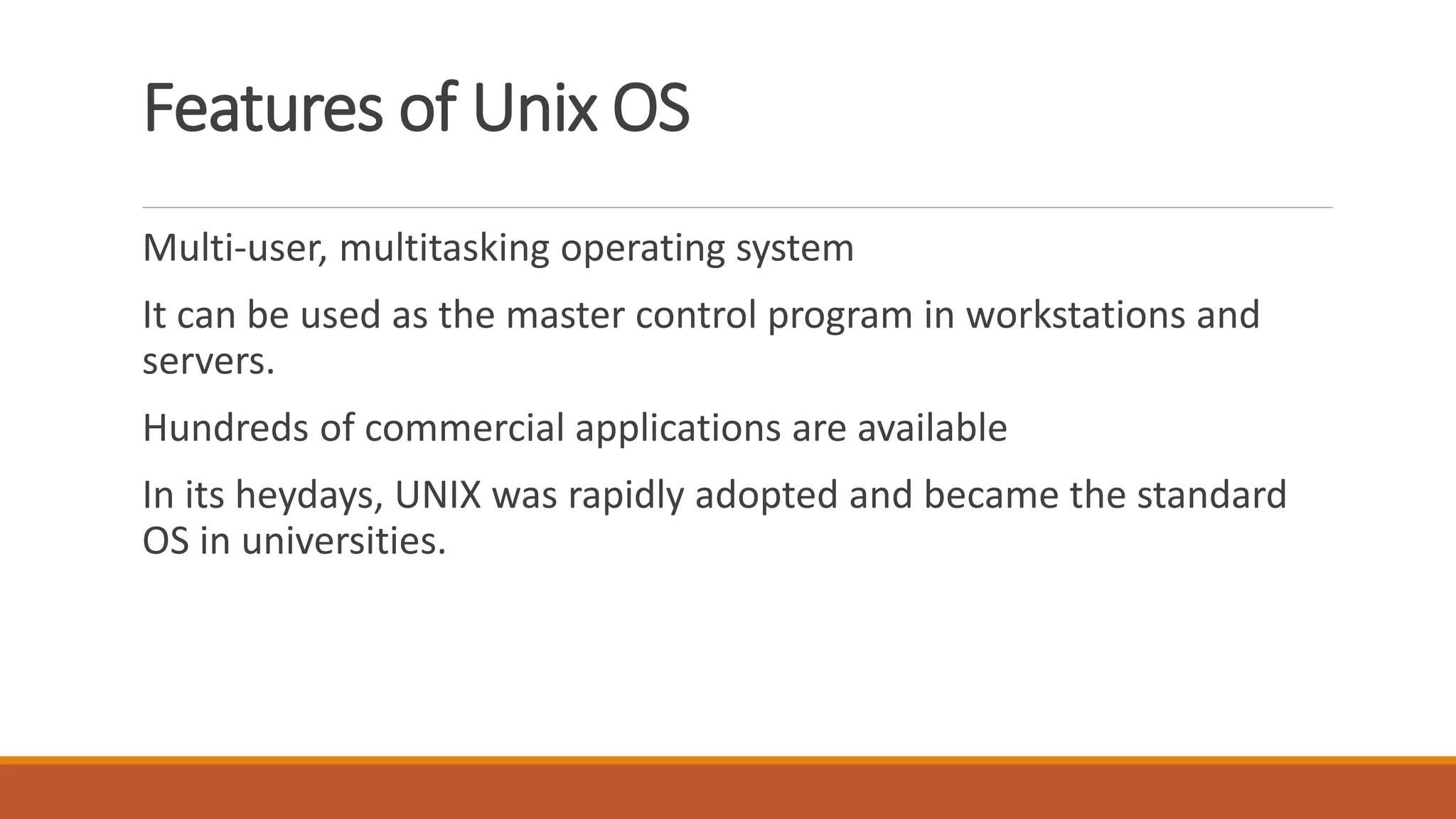 Features of Unix OS
Multi-user, multitasking operating system
It can be used as the master control program in workstations and
servers.
Hundreds of commercial applications are available
In its heydays, UNIX was rapidly adopted and became the standard
OS in universities.
 
