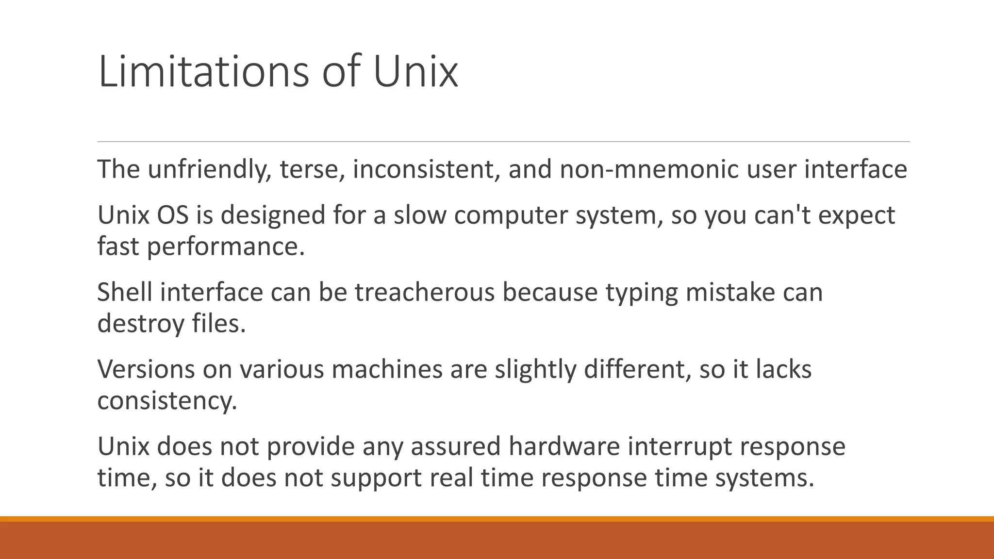 Limitations of Unix
The unfriendly, terse, inconsistent, and non-mnemonic user interface
Unix OS is designed for a slow computer system, so you can't expect
fast performance.
Shell interface can be treacherous because typing mistake can
destroy files.
Versions on various machines are slightly different, so it lacks
consistency.
Unix does not provide any assured hardware interrupt response
time, so it does not support real time response time systems.
 