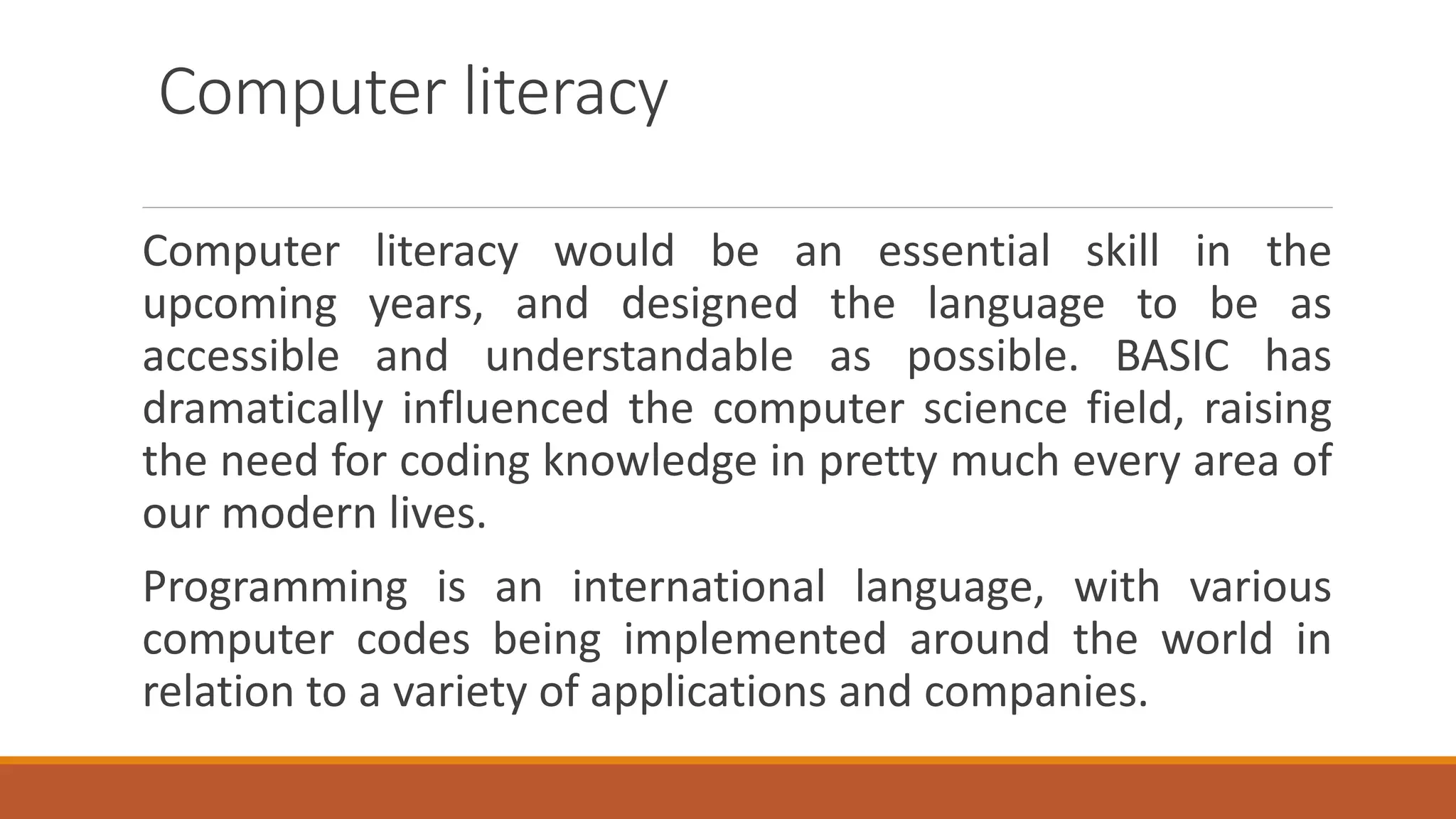 Computer literacy
Computer literacy would be an essential skill in the
upcoming years, and designed the language to be as
accessible and understandable as possible. BASIC has
dramatically influenced the computer science field, raising
the need for coding knowledge in pretty much every area of
our modern lives.
Programming is an international language, with various
computer codes being implemented around the world in
relation to a variety of applications and companies.
 