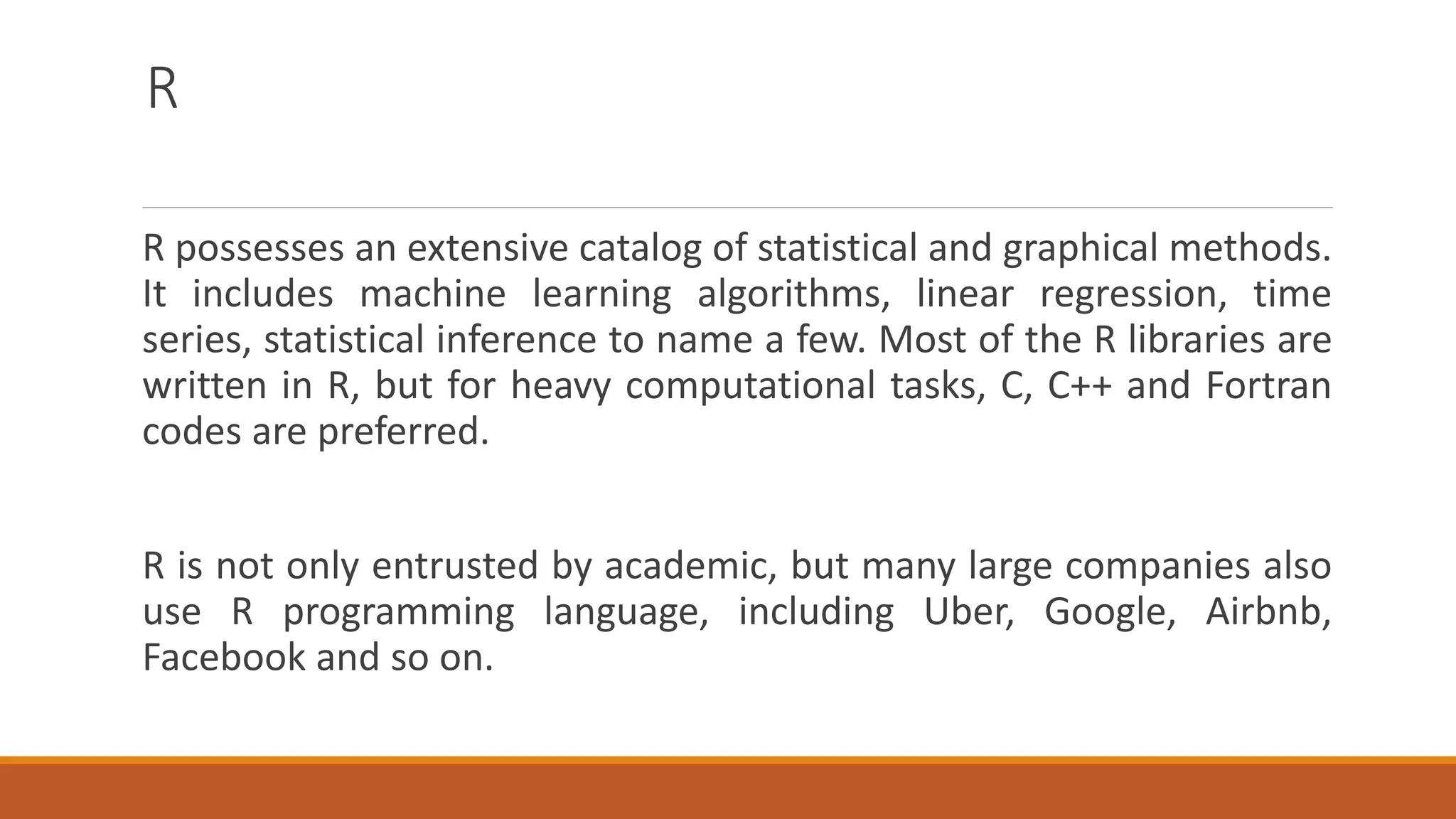 R
R possesses an extensive catalog of statistical and graphical methods.
It includes machine learning algorithms, linear regression, time
series, statistical inference to name a few. Most of the R libraries are
written in R, but for heavy computational tasks, C, C++ and Fortran
codes are preferred.
R is not only entrusted by academic, but many large companies also
use R programming language, including Uber, Google, Airbnb,
Facebook and so on.
 