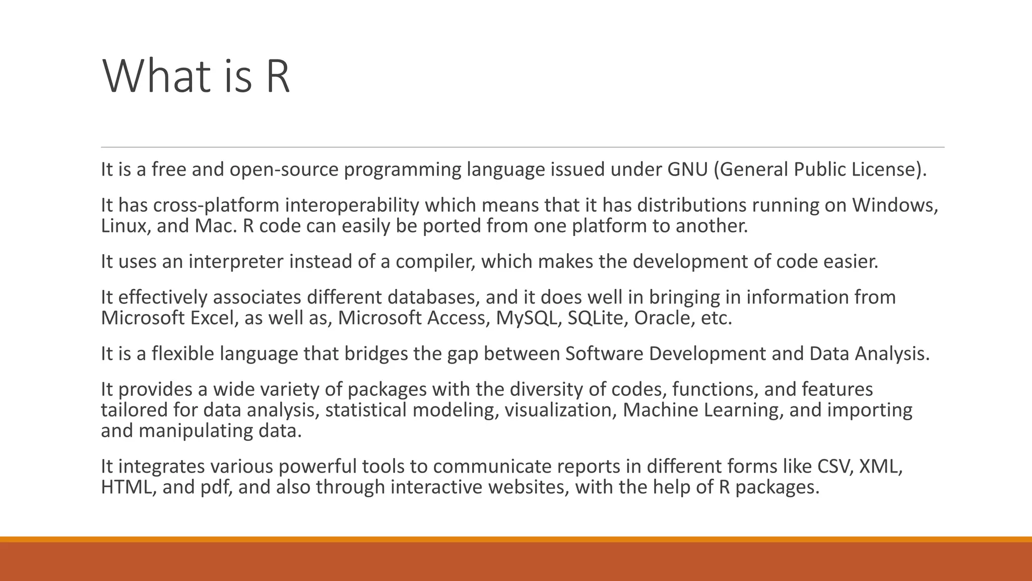 What is R
It is a free and open-source programming language issued under GNU (General Public License).
It has cross-platform interoperability which means that it has distributions running on Windows,
Linux, and Mac. R code can easily be ported from one platform to another.
It uses an interpreter instead of a compiler, which makes the development of code easier.
It effectively associates different databases, and it does well in bringing in information from
Microsoft Excel, as well as, Microsoft Access, MySQL, SQLite, Oracle, etc.
It is a flexible language that bridges the gap between Software Development and Data Analysis.
It provides a wide variety of packages with the diversity of codes, functions, and features
tailored for data analysis, statistical modeling, visualization, Machine Learning, and importing
and manipulating data.
It integrates various powerful tools to communicate reports in different forms like CSV, XML,
HTML, and pdf, and also through interactive websites, with the help of R packages.
 