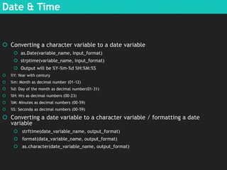 Date & Time

 Converting a character variable to a date variable
 as.Date(variable_name, input_format)
 strptime(variable_name, input_format)
 Output will be %Y-%m-%d %H:%M:%S


%Y: Year with century



%m: Month as decimal number (01-12)



%d: Day of the month as decimal number(01-31)



%H: Hrs as decimal numbers (00-23)



%M: Minutes as decimal numbers (00-59)



%S: Seconda as decimal numbers (00-59)

 Converting a date variable to a character variable / formatting a date
variable
 strftime(date_variable_name, output_format)
 format(data_variable_name, output_format)
 as.character(date_variable_name, output_format)

 