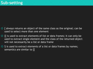 Sub-setting

 [ always returns an object of the same class as the original; can be
used to select more than one element
 [[ is used to extract elements of list or data frames; it can only be
used to extract single element and the class of the returned object
will not necessarily be a list or data frame
 $ is used to extract elements of a list or data frames by names;
semantics are similar to [[

 