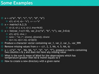 Some Examples

 x <- c(“a”, “b”, “c”, “c”, “d”, “a”)
 x[1], x[1:4], x[x > “a”], u <- x >”a”

 x <- matrix(1:6,2,3)
 x[1,2], x[1,], x[,1], x[1,2, drop=FALSE]

 x <- list(var_1=c(1:10), var_2=c(“a”, “b”, “c”), var_3=0.6)
 x[1], x[[1]], x$var_1
 name <- “var_1”, x[name], x[[name]], x$name
 x[c(1,3)], x[[c(1,3)]], x[[1]][[3]]

 Produce a character vector containing var_1, var_2, var_3… var_999
 Remove missing values from x <- c(1, 2, 3, NA, 4, 5, NA, 6)
 y <- c(“a”, “b”, NA, NA, “c”, “d”, “e”, “f”), prepare a matrix containing
two columns x & y and does not have any missing value
 What is the sum & mean of Wind for the observations which has
temperature greater then 60 & month equals to 5
 How to create a new directory with a given name

 