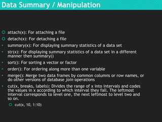 Data Summary / Manipulation

 attach(x): For attaching a file
 detach(x): For detaching a file
•

summary(x): For displaying summary statistics of a data set

•

str(x): For displaying summary statistics of a data set in a different
manner then summary()

•

sort(): For sorting a vector or factor

•

order(): For ordering along more than one variable

•

merge(): Merge two data frames by common columns or row names, or
do other versions of database join operations

•

cut(x, breaks, labels): Divides the range of x into intervals and codes
the values in x according to which interval they fall. The leftmost
interval corresponds to level one, the next leftmost to level two and
so on.
 cut(x, 10, 1:10)

 