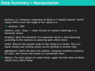 Data Summary / Manipulation

•

pretty(x, n): Compute a sequence of about n+1 equally spaced „round‟
values which cover the range of the values in x.
 pretty(x, 100)

•

substr(x, start, stop) <- value: Extract or replace substrings in a
character vector.

•

strsplit(): Split the elements of a character vector x into substrings
according to the matches to substring split within them.

•

rank(): Returns the sample ranks of the values in a vector. Ties (i.e.,
equal values) and missing values can be handled in several ways

•

aggregate(): Splits the data into subsets, computes summary statistics
for each, and returns the result in a convenient form.

 ddply(): For each subset of a data frame, apply function then combine
results into a data frame.

 