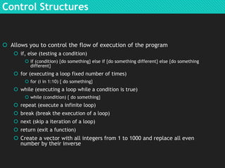 Control Structures

 Allows you to control the flow of execution of the program
 if, else (testing a condition)
 if (condition) {do something} else if {do something different} else {do something
different}

 for (executing a loop fixed number of times)
 for (i in 1:10) { do something}

 while (executing a loop while a condition is true)
 while (condition) { do something}

 repeat (execute a infinite loop)

 break (break the execution of a loop)
 next (skip a iteration of a loop)
 return (exit a function)

 Create a vector with all integers from 1 to 1000 and replace all even
number by their inverse

 