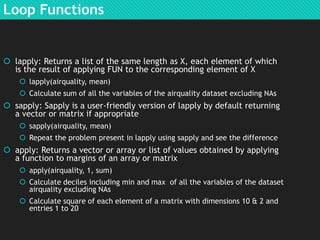 Loop Functions

 lapply: Returns a list of the same length as X, each element of which
is the result of applying FUN to the corresponding element of X
 lapply(airquality, mean)
 Calculate sum of all the variables of the airquality dataset excluding NAs

 sapply: Sapply is a user-friendly version of lapply by default returning
a vector or matrix if appropriate
 sapply(airquality, mean)
 Repeat the problem present in lapply using sapply and see the difference

 apply: Returns a vector or array or list of values obtained by applying
a function to margins of an array or matrix
 apply(airquality, 1, sum)
 Calculate deciles including min and max of all the variables of the dataset
airquality excluding NAs
 Calculate square of each element of a matrix with dimensions 10 & 2 and
entries 1 to 20

 