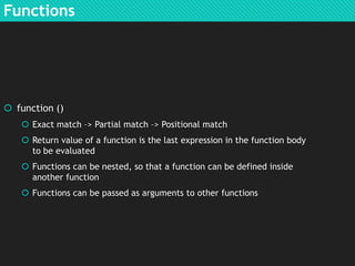 Functions

 function ()
 Exact match –> Partial match –> Positional match
 Return value of a function is the last expression in the function body
to be evaluated
 Functions can be nested, so that a function can be defined inside
another function
 Functions can be passed as arguments to other functions

 