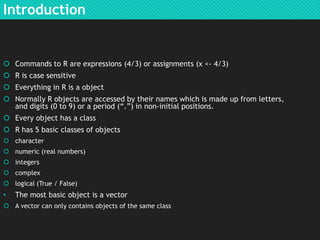 Introduction

 Commands to R are expressions (4/3) or assignments (x <- 4/3)
 R is case sensitive
 Everything in R is a object
 Normally R objects are accessed by their names which is made up from letters,
and digits (0 to 9) or a period (“.”) in non-initial positions.
 Every object has a class
 R has 5 basic classes of objects
 character
 numeric (real numbers)
 integers
 complex
 logical (True / False)

•

The most basic object is a vector

 A vector can only contains objects of the same class

 