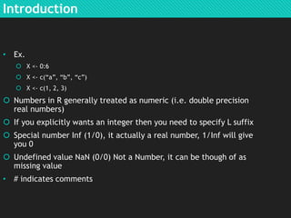 Introduction

• Ex.
 X <- 0:6
 X <- c(“a”, “b”, “c”)
 X <- c(1, 2, 3)

 Numbers in R generally treated as numeric (i.e. double precision
real numbers)
 If you explicitly wants an integer then you need to specify L suffix
 Special number Inf (1/0), it actually a real number, 1/Inf will give
you 0
 Undefined value NaN (0/0) Not a Number, it can be though of as
missing value
• # indicates comments

 
