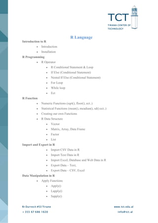 TCT
TIRANA CENTER OF
TECHNOLOGY
Rr Durresit #53 Tirane www.tct.edu.al
+ 355 67 686 1620 info@ tct. al
R Language
Introduction to R
 Introduction
 Installation
R Programming
 R Operator
 R Conditional Statement & Loop
 If Else (Conditional Statement)
 Nested If Else (Conditional Statement)
 For Loop
 While loop
 Ect
R Function
 Numeric Functions (sqrt(), floor(), ect..)
 Statistical Functions (mean(), meadian(), sd() ect..)
 Creating our own Functions
 R Data Structure
 Vector
 Matrix, Array, Data Frame
 Factor
 List
Import and Export in R
 Import CSV Data in R
 Import Text Data in R
 Import Excel, Database and Web Data in R
 Export Data – Text,
 Export Data – CSV, Excel
Data Manipulation in R
 Apply Functions
 Apply()
 Lapply()
 Sapply()
 
