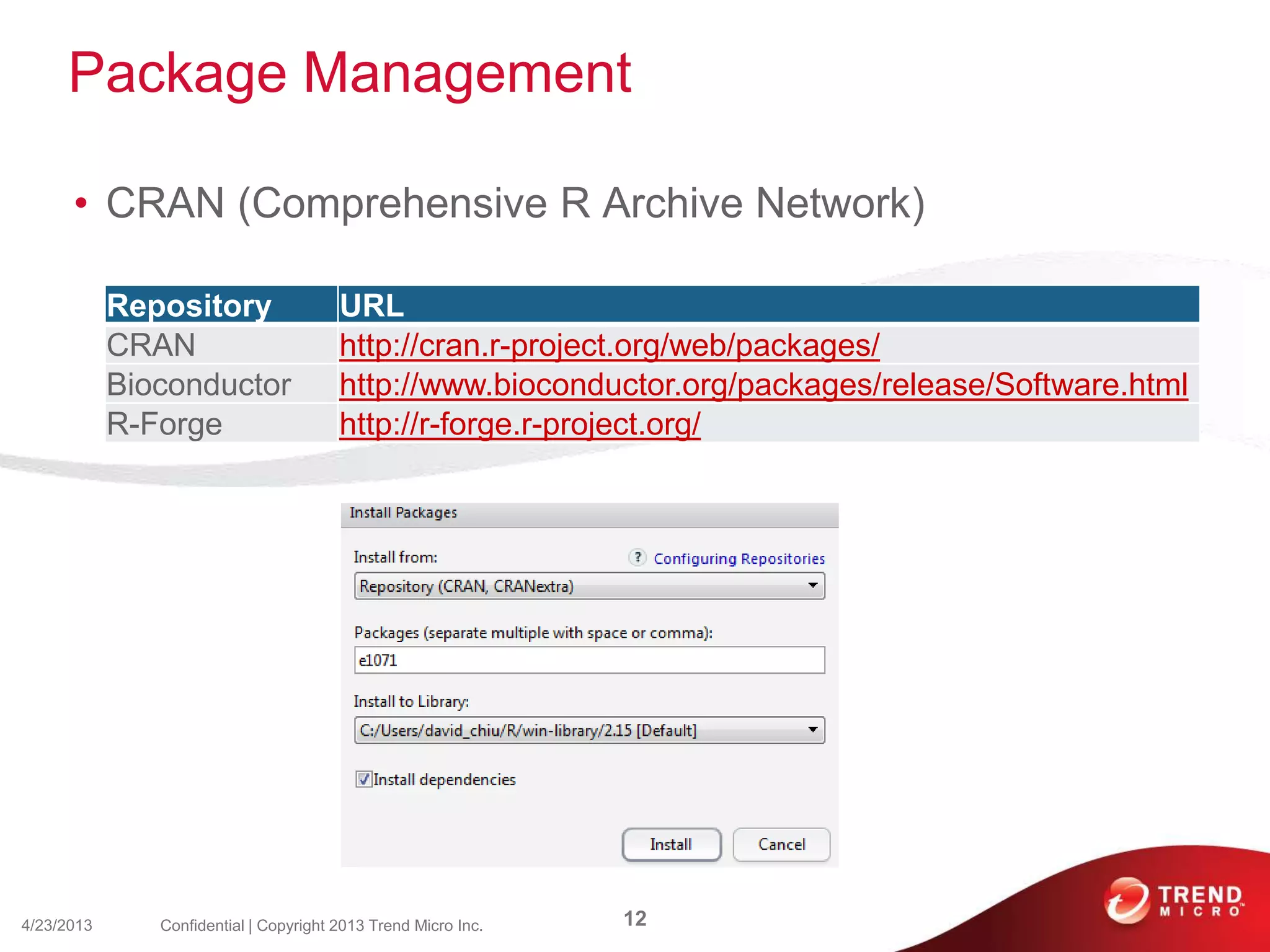 Package Management
• CRAN (Comprehensive R Archive Network)
4/23/2013 12Confidential | Copyright 2013 Trend Micro Inc.
Repository URL
CRAN http://cran.r-project.org/web/packages/
Bioconductor http://www.bioconductor.org/packages/release/Software.html
R-Forge http://r-forge.r-project.org/
 