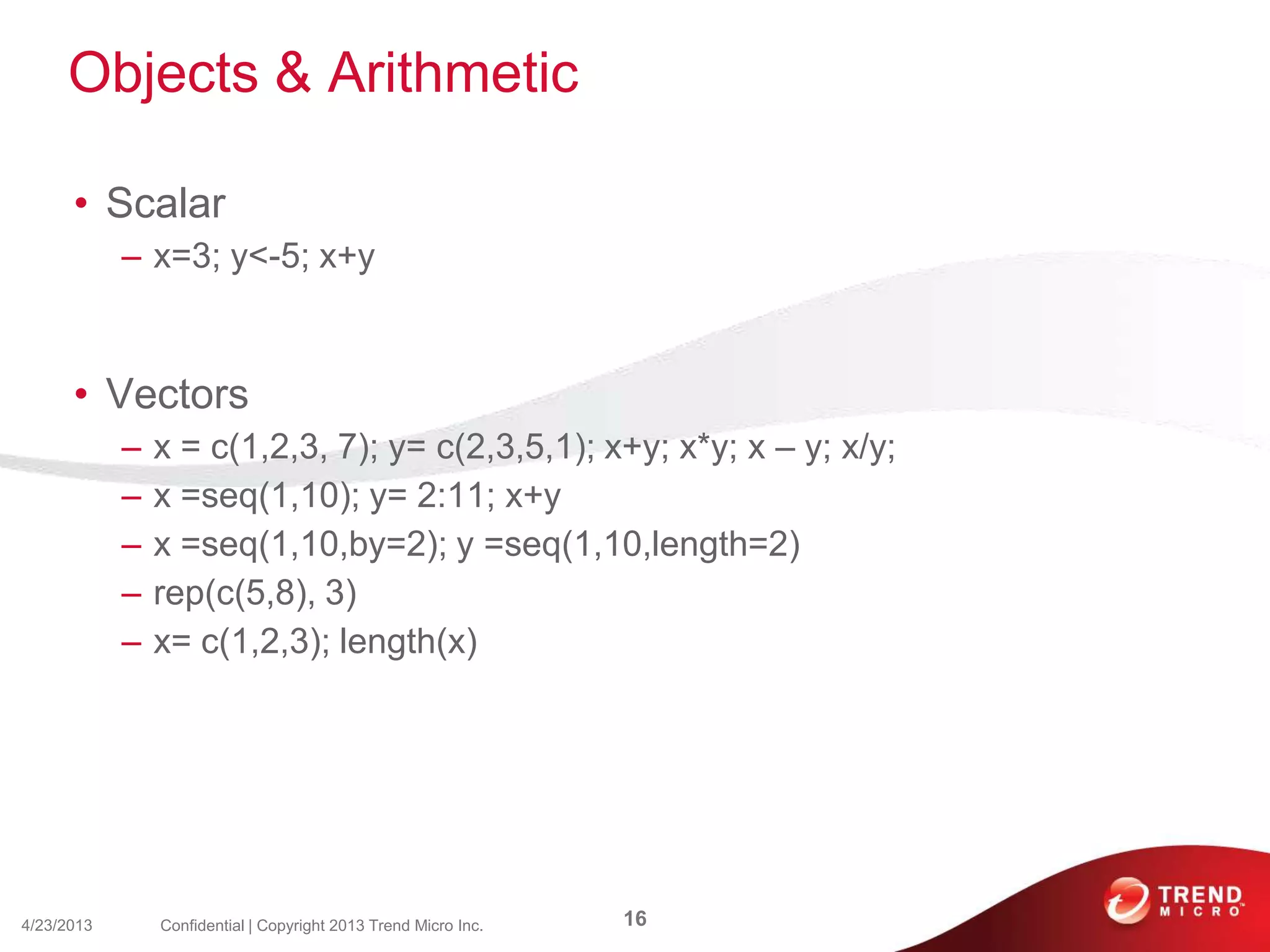 Objects & Arithmetic
• Scalar
– x=3; y<-5; x+y
• Vectors
– x = c(1,2,3, 7); y= c(2,3,5,1); x+y; x*y; x – y; x/y;
– x =seq(1,10); y= 2:11; x+y
– x =seq(1,10,by=2); y =seq(1,10,length=2)
– rep(c(5,8), 3)
– x= c(1,2,3); length(x)
4/23/2013 16Confidential | Copyright 2013 Trend Micro Inc.
 