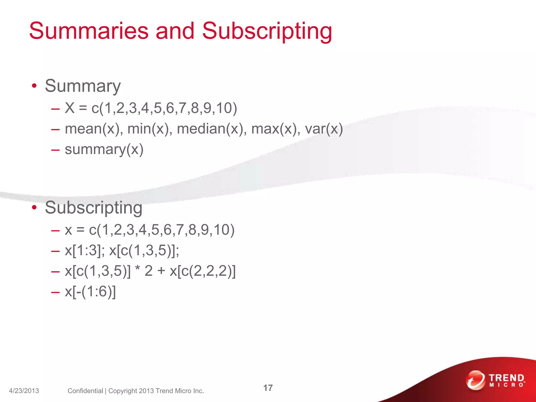 Summaries and Subscripting
• Summary
– X = c(1,2,3,4,5,6,7,8,9,10)
– mean(x), min(x), median(x), max(x), var(x)
– summary(x)
• Subscripting
– x = c(1,2,3,4,5,6,7,8,9,10)
– x[1:3]; x[c(1,3,5)];
– x[c(1,3,5)] * 2 + x[c(2,2,2)]
– x[-(1:6)]
4/23/2013 17Confidential | Copyright 2013 Trend Micro Inc.
 