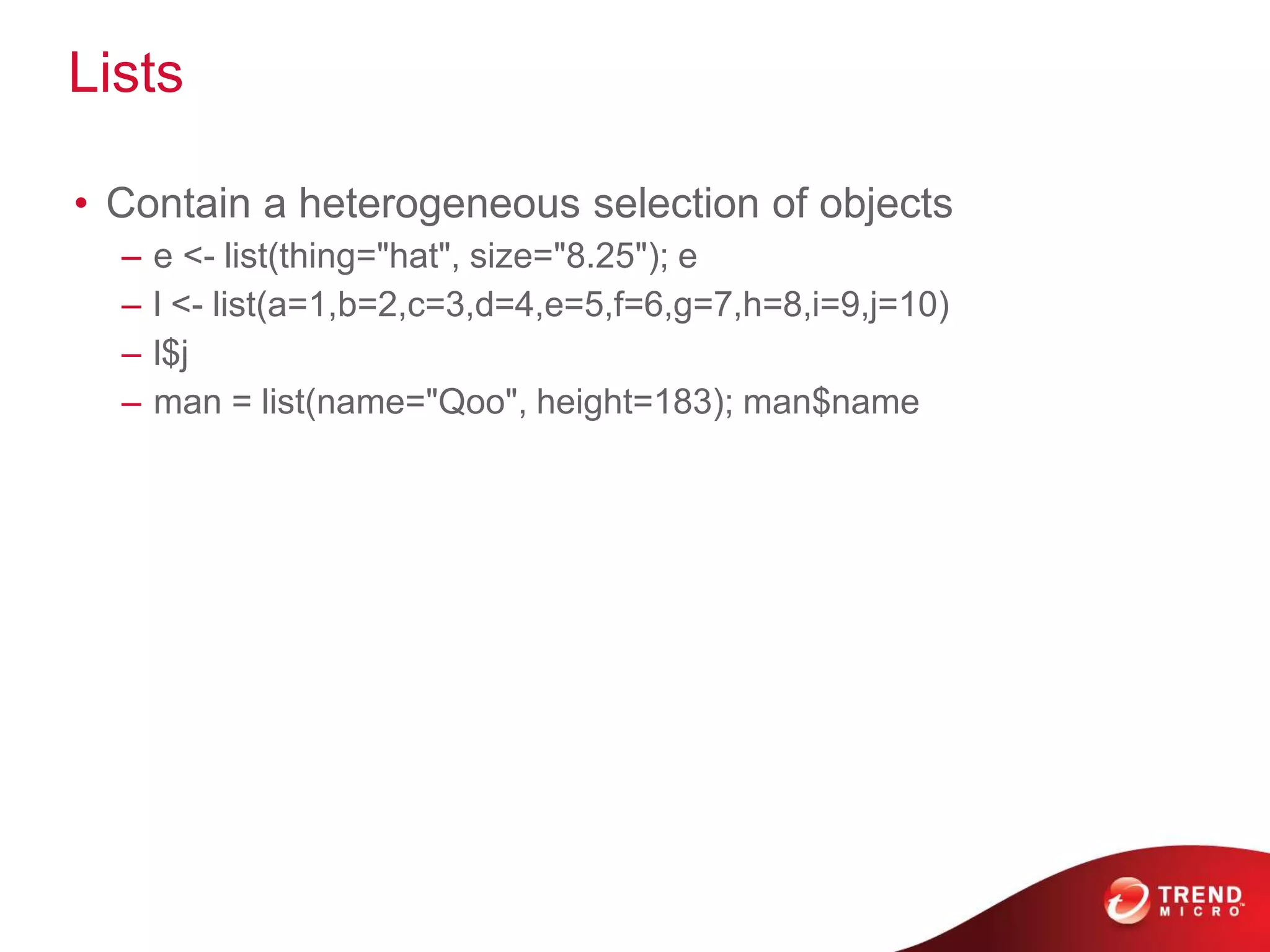 Lists
• Contain a heterogeneous selection of objects
– e <- list(thing="hat", size="8.25"); e
– l <- list(a=1,b=2,c=3,d=4,e=5,f=6,g=7,h=8,i=9,j=10)
– l$j
– man = list(name="Qoo", height=183); man$name
 