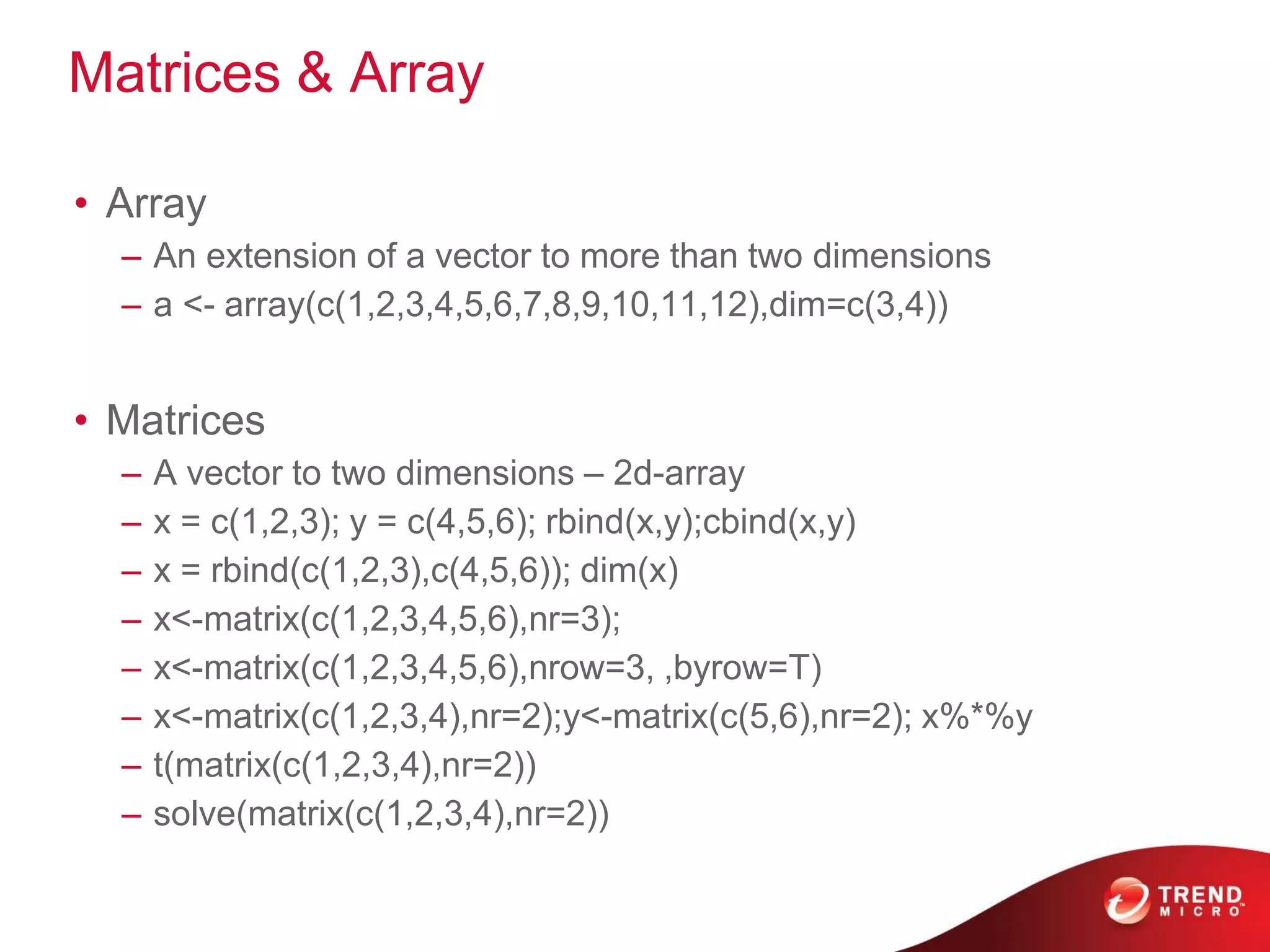 Matrices & Array
• Array
– An extension of a vector to more than two dimensions
– a <- array(c(1,2,3,4,5,6,7,8,9,10,11,12),dim=c(3,4))
• Matrices
– A vector to two dimensions – 2d-array
– x = c(1,2,3); y = c(4,5,6); rbind(x,y);cbind(x,y)
– x = rbind(c(1,2,3),c(4,5,6)); dim(x)
– x<-matrix(c(1,2,3,4,5,6),nr=3);
– x<-matrix(c(1,2,3,4,5,6),nrow=3, ,byrow=T)
– x<-matrix(c(1,2,3,4),nr=2);y<-matrix(c(5,6),nr=2); x%*%y
– t(matrix(c(1,2,3,4),nr=2))
– solve(matrix(c(1,2,3,4),nr=2))
 