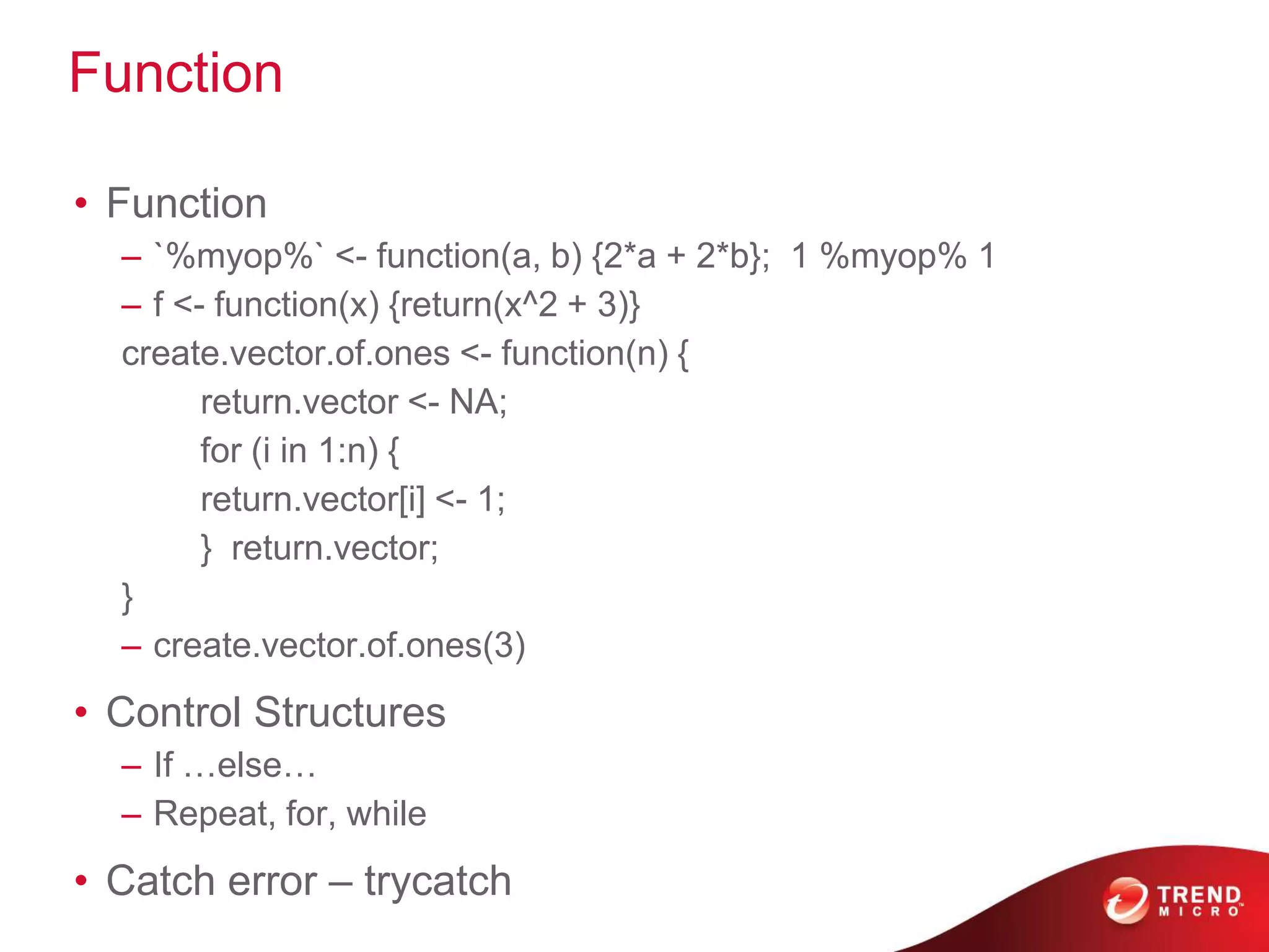 Function
• Function
– `%myop%` <- function(a, b) {2*a + 2*b}; 1 %myop% 1
– f <- function(x) {return(x^2 + 3)}
create.vector.of.ones <- function(n) {
return.vector <- NA;
for (i in 1:n) {
return.vector[i] <- 1;
} return.vector;
}
– create.vector.of.ones(3)
• Control Structures
– If …else…
– Repeat, for, while
• Catch error – trycatch
 