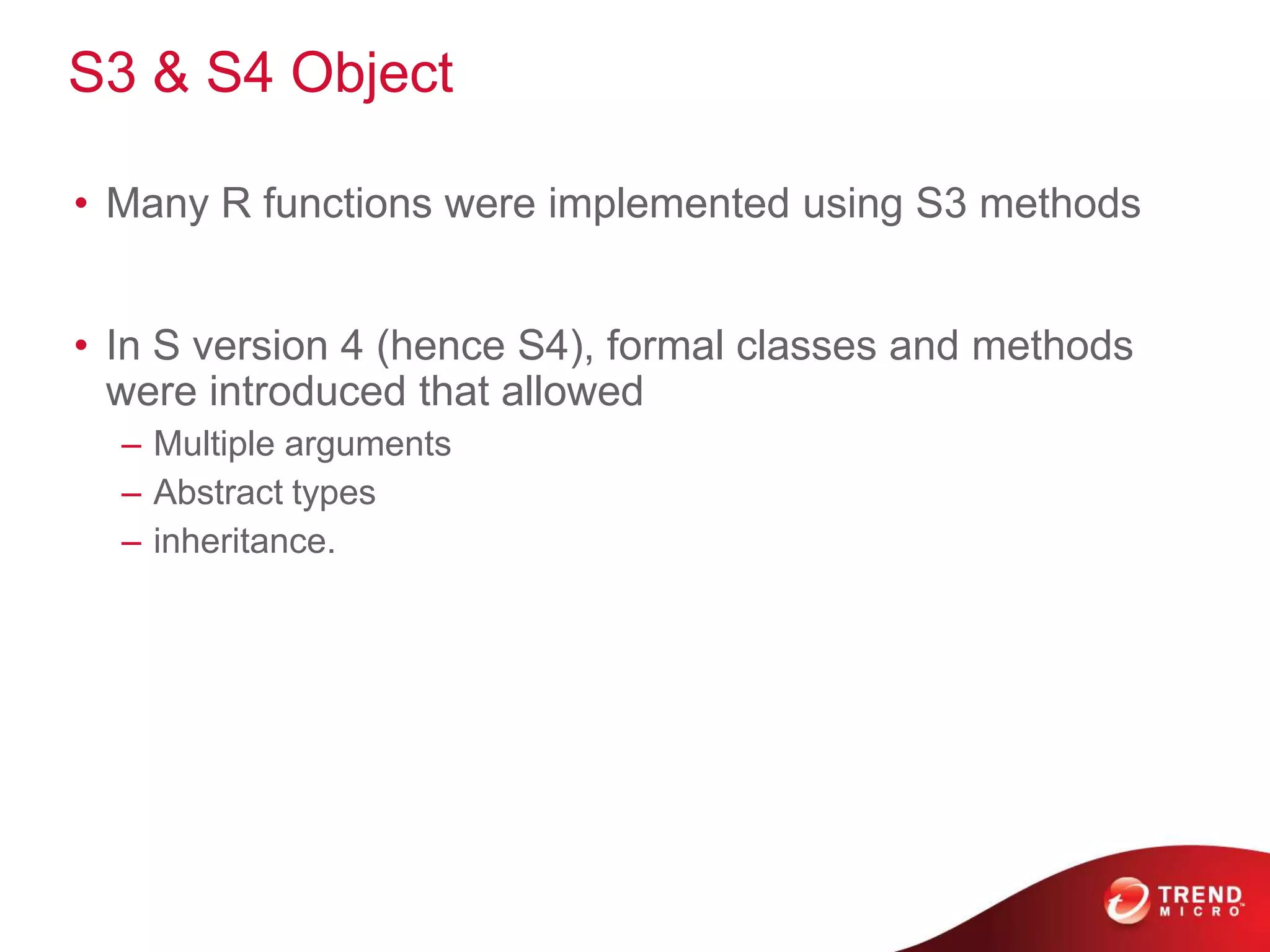 S3 & S4 Object
• Many R functions were implemented using S3 methods
• In S version 4 (hence S4), formal classes and methods
were introduced that allowed
– Multiple arguments
– Abstract types
– inheritance.
 