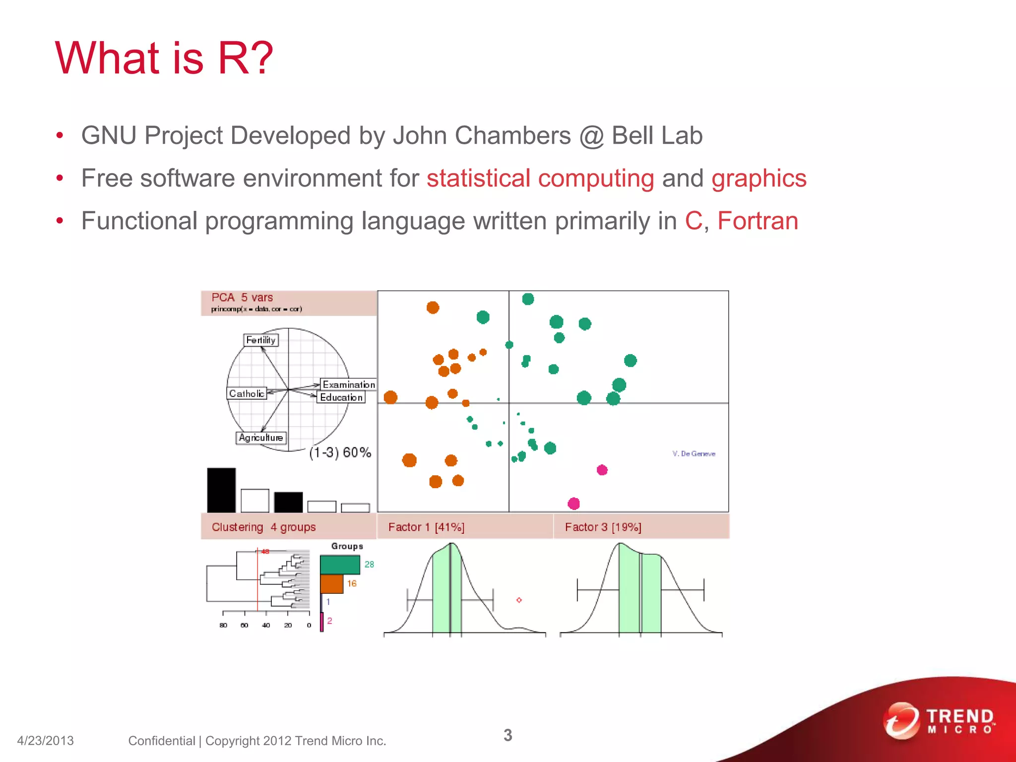 What is R?
• GNU Project Developed by John Chambers @ Bell Lab
• Free software environment for statistical computing and graphics
• Functional programming language written primarily in C, Fortran
4/23/2013 3Confidential | Copyright 2012 Trend Micro Inc.
 