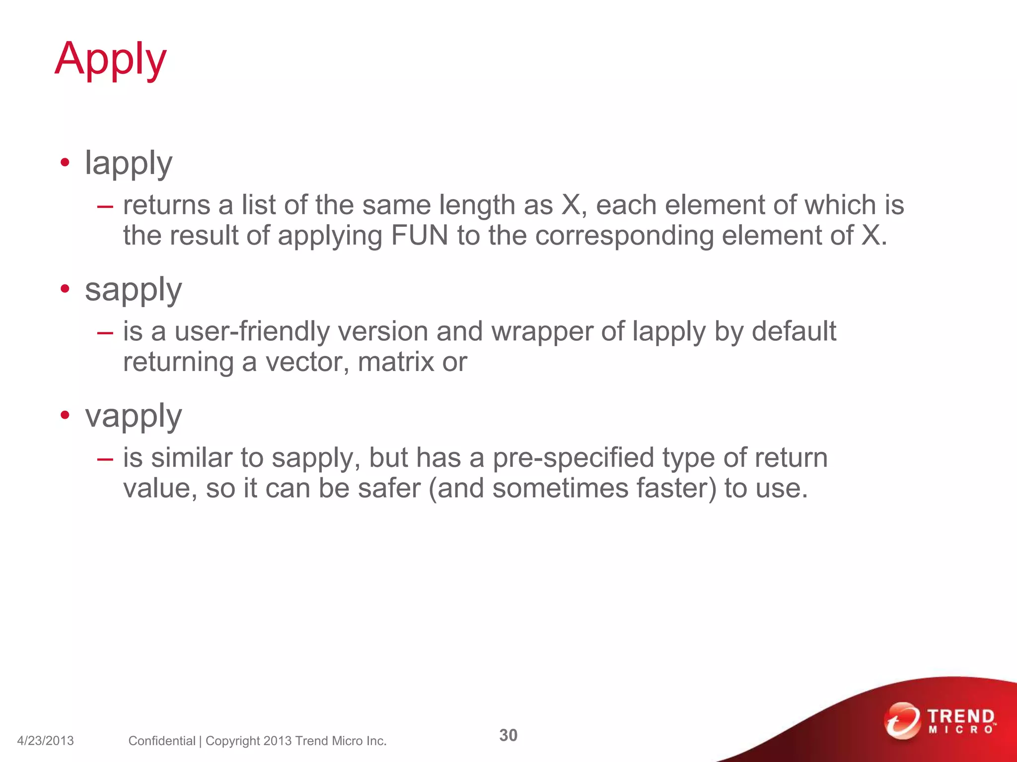Apply
• lapply
– returns a list of the same length as X, each element of which is
the result of applying FUN to the corresponding element of X.
• sapply
– is a user-friendly version and wrapper of lapply by default
returning a vector, matrix or
• vapply
– is similar to sapply, but has a pre-specified type of return
value, so it can be safer (and sometimes faster) to use.
4/23/2013 30Confidential | Copyright 2013 Trend Micro Inc.
 
