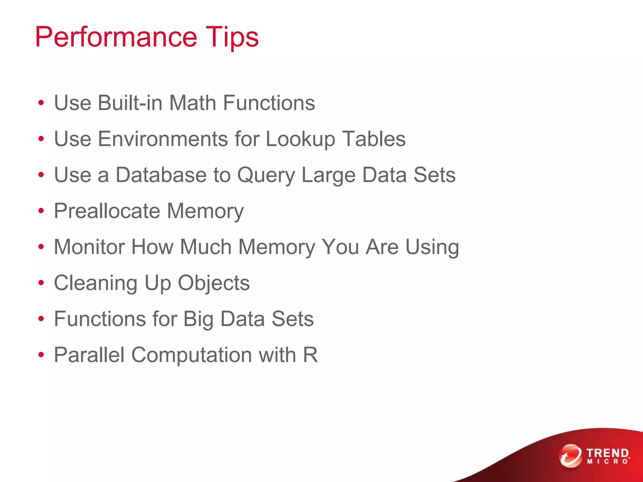 Performance Tips
• Use Built-in Math Functions
• Use Environments for Lookup Tables
• Use a Database to Query Large Data Sets
• Preallocate Memory
• Monitor How Much Memory You Are Using
• Cleaning Up Objects
• Functions for Big Data Sets
• Parallel Computation with R
 