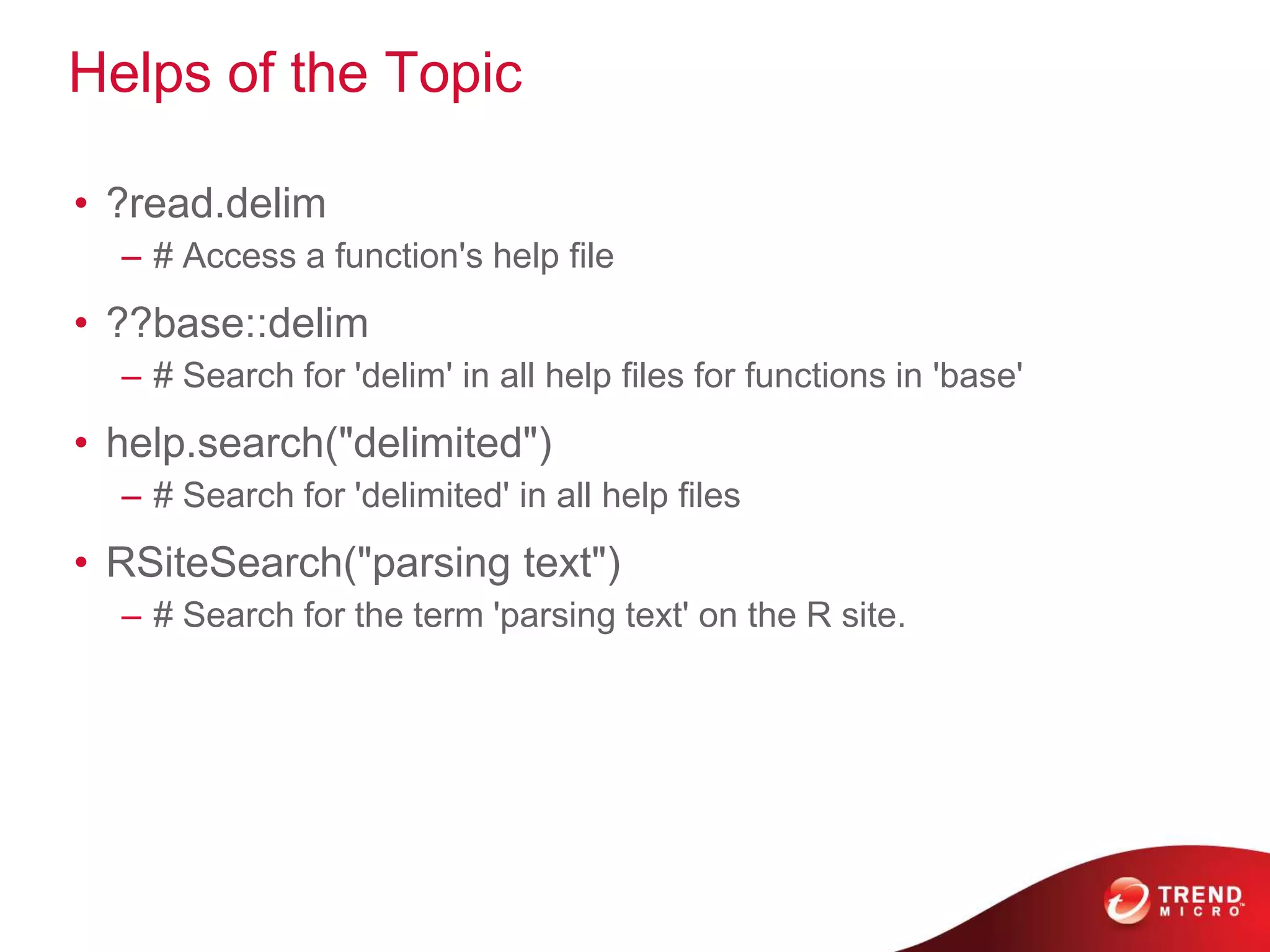 Helps of the Topic
• ?read.delim
– # Access a function's help file
• ??base::delim
– # Search for 'delim' in all help files for functions in 'base'
• help.search("delimited")
– # Search for 'delimited' in all help files
• RSiteSearch("parsing text")
– # Search for the term 'parsing text' on the R site.
 