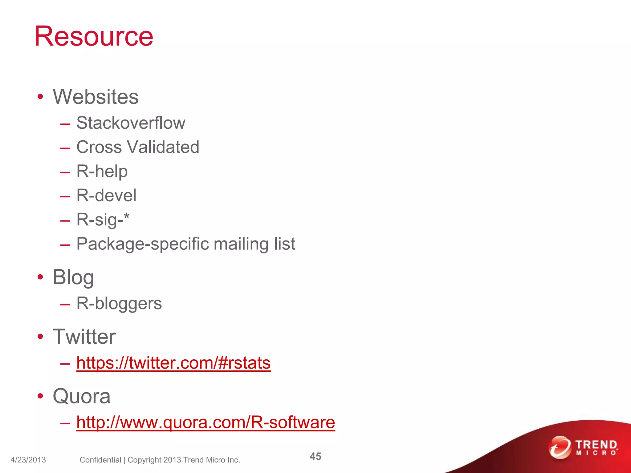 Resource
• Websites
– Stackoverflow
– Cross Validated
– R-help
– R-devel
– R-sig-*
– Package-specific mailing list
• Blog
– R-bloggers
• Twitter
– https://twitter.com/#rstats
• Quora
– http://www.quora.com/R-software
4/23/2013 45Confidential | Copyright 2013 Trend Micro Inc.
 