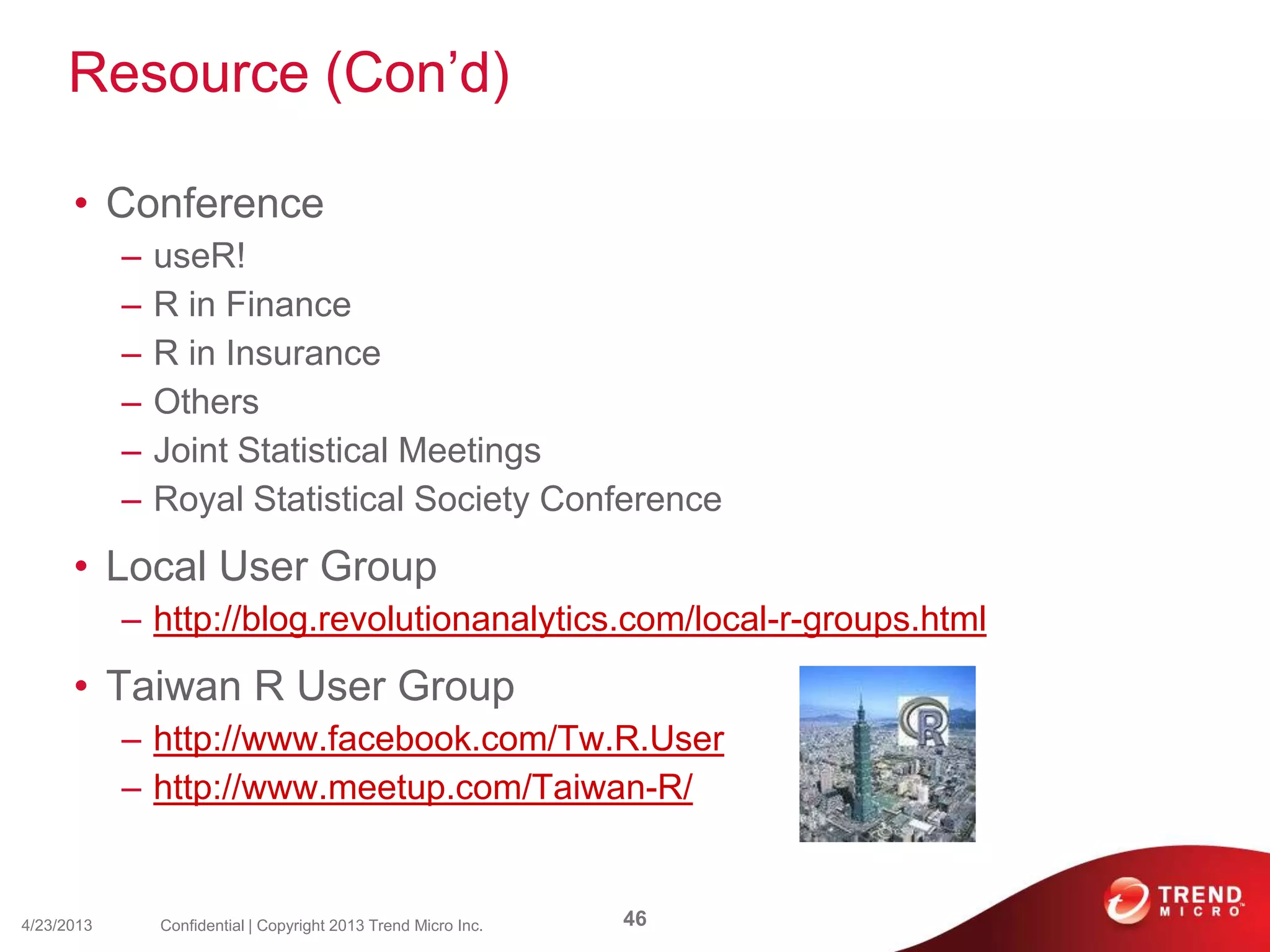 Resource (Con’d)
• Conference
– useR!
– R in Finance
– R in Insurance
– Others
– Joint Statistical Meetings
– Royal Statistical Society Conference
• Local User Group
– http://blog.revolutionanalytics.com/local-r-groups.html
• Taiwan R User Group
– http://www.facebook.com/Tw.R.User
– http://www.meetup.com/Taiwan-R/
4/23/2013 46Confidential | Copyright 2013 Trend Micro Inc.
 