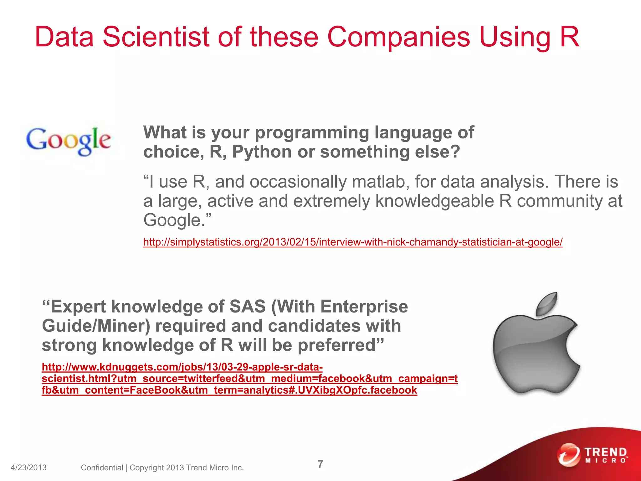 Data Scientist of these Companies Using R
What is your programming language of
choice, R, Python or something else?
“I use R, and occasionally matlab, for data analysis. There is
a large, active and extremely knowledgeable R community at
Google.”
http://simplystatistics.org/2013/02/15/interview-with-nick-chamandy-statistician-at-google/
4/23/2013 7Confidential | Copyright 2013 Trend Micro Inc.
“Expert knowledge of SAS (With Enterprise
Guide/Miner) required and candidates with
strong knowledge of R will be preferred”
http://www.kdnuggets.com/jobs/13/03-29-apple-sr-data-
scientist.html?utm_source=twitterfeed&utm_medium=facebook&utm_campaign=t
fb&utm_content=FaceBook&utm_term=analytics#.UVXibgXOpfc.facebook
 