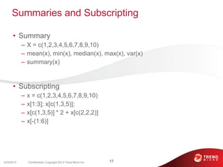Summaries and Subscripting
• Summary
– X = c(1,2,3,4,5,6,7,8,9,10)
– mean(x), min(x), median(x), max(x), var(x)
– summary(x)
• Subscripting
– x = c(1,2,3,4,5,6,7,8,9,10)
– x[1:3]; x[c(1,3,5)];
– x[c(1,3,5)] * 2 + x[c(2,2,2)]
– x[-(1:6)]
4/23/2013 17Confidential | Copyright 2013 Trend Micro Inc.
 