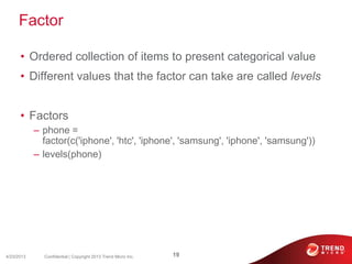Factor
• Ordered collection of items to present categorical value
• Different values that the factor can take are called levels
• Factors
– phone =
factor(c('iphone', 'htc', 'iphone', 'samsung', 'iphone', 'samsung'))
– levels(phone)
4/23/2013 19Confidential | Copyright 2013 Trend Micro Inc.
 