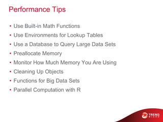 Performance Tips
• Use Built-in Math Functions
• Use Environments for Lookup Tables
• Use a Database to Query Large Data Sets
• Preallocate Memory
• Monitor How Much Memory You Are Using
• Cleaning Up Objects
• Functions for Big Data Sets
• Parallel Computation with R
 