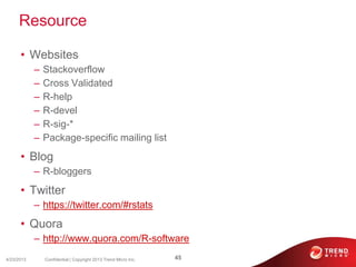 Resource
• Websites
– Stackoverflow
– Cross Validated
– R-help
– R-devel
– R-sig-*
– Package-specific mailing list
• Blog
– R-bloggers
• Twitter
– https://twitter.com/#rstats
• Quora
– http://www.quora.com/R-software
4/23/2013 45Confidential | Copyright 2013 Trend Micro Inc.
 