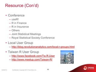 Resource (Con’d)
• Conference
– useR!
– R in Finance
– R in Insurance
– Others
– Joint Statistical Meetings
– Royal Statistical Society Conference
• Local User Group
– http://blog.revolutionanalytics.com/local-r-groups.html
• Taiwan R User Group
– http://www.facebook.com/Tw.R.User
– http://www.meetup.com/Taiwan-R/
4/23/2013 46Confidential | Copyright 2013 Trend Micro Inc.
 