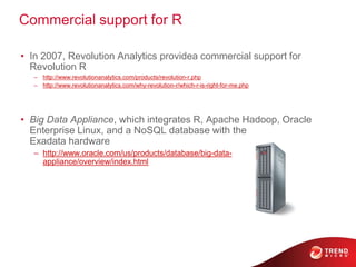 Commercial support for R
• In 2007, Revolution Analytics providea commercial support for
Revolution R
– http://www.revolutionanalytics.com/products/revolution-r.php
– http://www.revolutionanalytics.com/why-revolution-r/which-r-is-right-for-me.php
• Big Data Appliance, which integrates R, Apache Hadoop, Oracle
Enterprise Linux, and a NoSQL database with the
Exadata hardware
– http://www.oracle.com/us/products/database/big-data-
appliance/overview/index.html
 