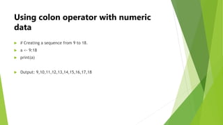 Using colon operator with numeric
data
 # Creating a sequence from 9 to 18.
 a <- 9:18
 print(a)
 Output: 9,10,11,12,1...