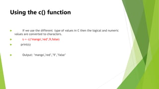 Using the c() function
 If we use the different type of values in C then the logical and numeric
values are converted to ...