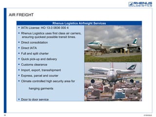AIR FREIGHT IATA License: HO 13-3 0836 000 4 Rhenus Logistics uses first class air carriers,  ensuring quickest possible transit times. Direct consolidation Direct IATA Full and split charter Quick pick-up and delivery Customs clearance Import, export, transshipment Express, parcel and courier Climate controlled high security area for  hanging garments Door to door service  Rhenus Logistics Airfreight Services 