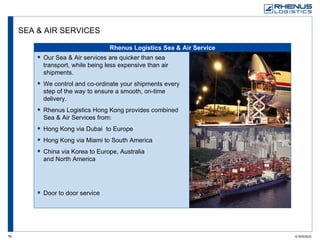 SEA & AIR SERVICES Rhenus Logistics Sea & Air Service Our Sea & Air services are quicker than sea transport, while being less expensive than air shipments.  We control and co-ordinate your shipments every step of the way to ensure a smooth, on-time delivery. Rhenus Logistics Hong Kong provides combined Sea & Air Services from: Hong Kong via Dubai  to Europe Hong Kong via Miami to South America China via Korea to Europe, Australia  and North America Door to door service 
