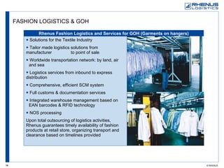 FASHION LOGISTICS & GOH Solutions for the Textile Industry Tailor made logistics solutions from manufacturer  to point of sale Worldwide transportation network: by land, air  and sea Logistics services from inbound to express  distribution Comprehensive, efficient SCM system Full customs & documentation services Integrated warehouse management based on  EAN barcodes & RFID technology NOS processing Upon total outsourcing of logistics activities, Rhenus guarantees timely availability of fashion products at retail store, organizing transport and clearance based on timelines provided Rhenus Fashion Logistics and Services for GOH (Garments on hangers) 